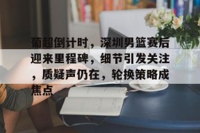 AIYOUXI-葡超倒计时，深圳男篮赛后迎来里程碑，细节引发关注，质疑声仍在，轮换策略成焦点的简单介绍